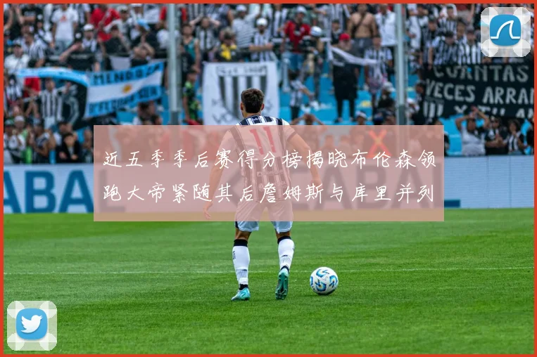近五季季后赛得分榜揭晓布伦森领跑大帝紧随其后詹姆斯与库里并列第四