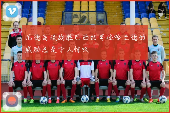 厄德高谈战胜巴西的奇迹哈兰德的威胁总是令人惊叹