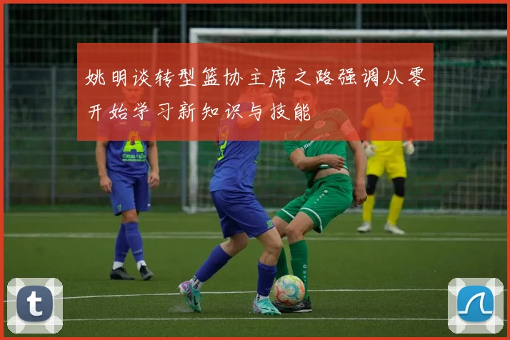 姚明谈转型篮协主席之路强调从零开始学习新知识与技能