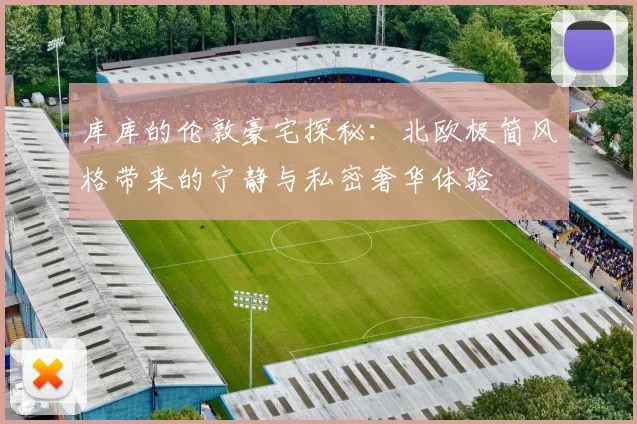 库库的伦敦豪宅探秘：北欧极简风格带来的宁静与私密奢华体验