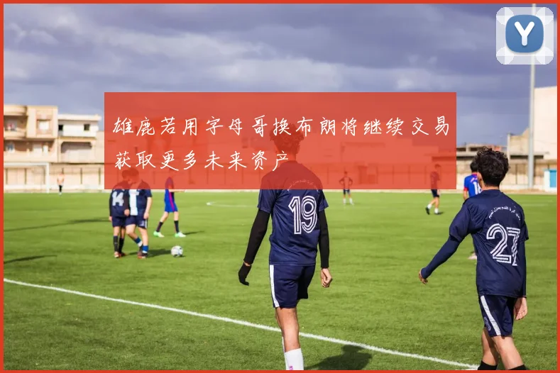 雄鹿若用字母哥换布朗将继续交易获取更多未来资产