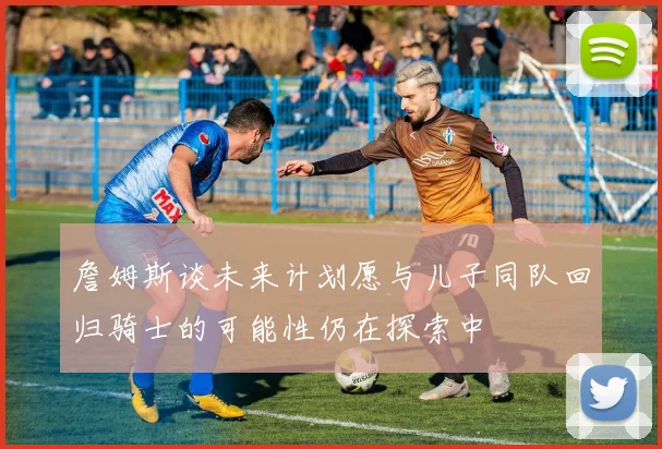 詹姆斯谈未来计划愿与儿子同队回归骑士的可能性仍在探索中