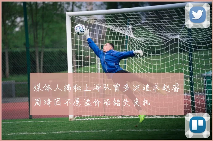 媒体人揭秘上海队曾多次追求赵睿周琦因不愿溢价而错失良机