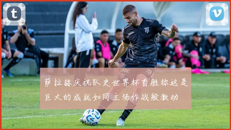 萨拉赫庆祝队史世界杯首胜称这是巨大的成就如同主场作战般激动