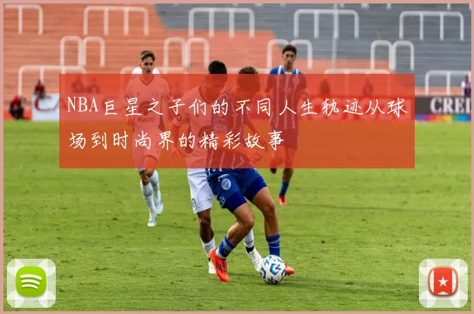 NBA巨星之子们的不同人生轨迹从球场到时尚界的精彩故事
