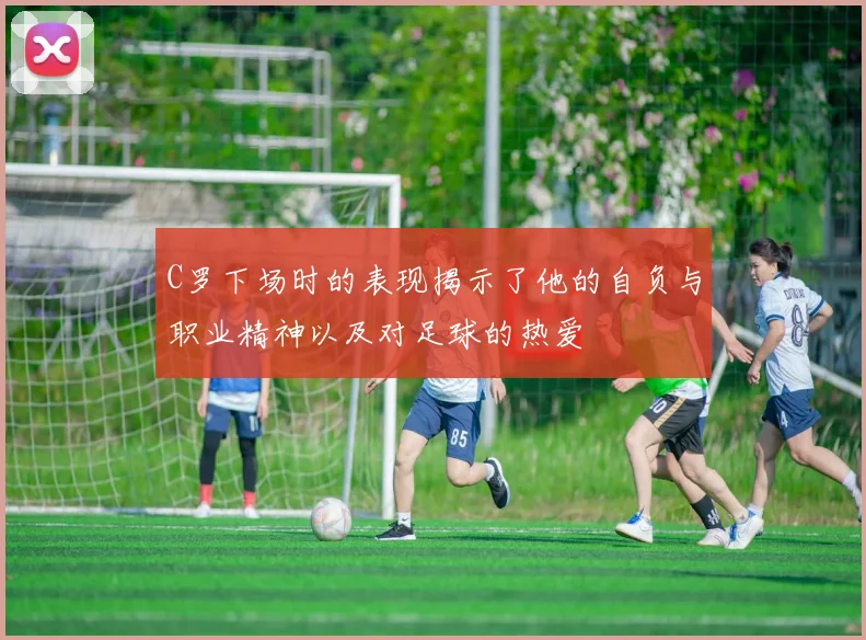 C罗下场时的表现揭示了他的自负与职业精神以及对足球的热爱
