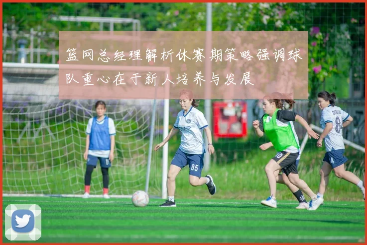 篮网总经理解析休赛期策略强调球队重心在于新人培养与发展