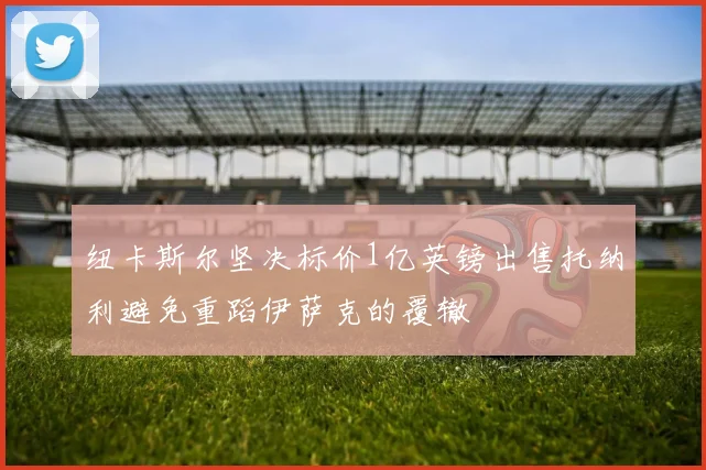 纽卡斯尔坚决标价1亿英镑出售托纳利避免重蹈伊萨克的覆辙