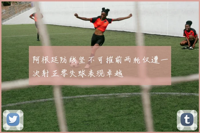 阿根廷防线坚不可摧前两轮仅遭一次射正零失球表现卓越