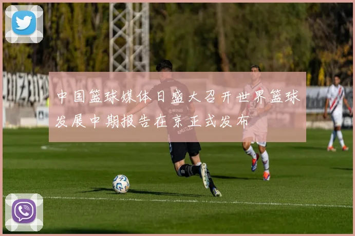 中国篮球媒体日盛大召开世界篮球发展中期报告在京正式发布