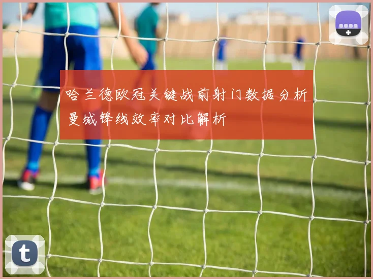 哈兰德欧冠关键战前射门数据分析曼城锋线效率对比解析